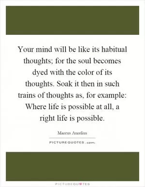 Your mind will be like its habitual thoughts; for the soul becomes dyed with the color of its thoughts. Soak it then in such trains of thoughts as, for example: Where life is possible at all, a right life is possible Picture Quote #1