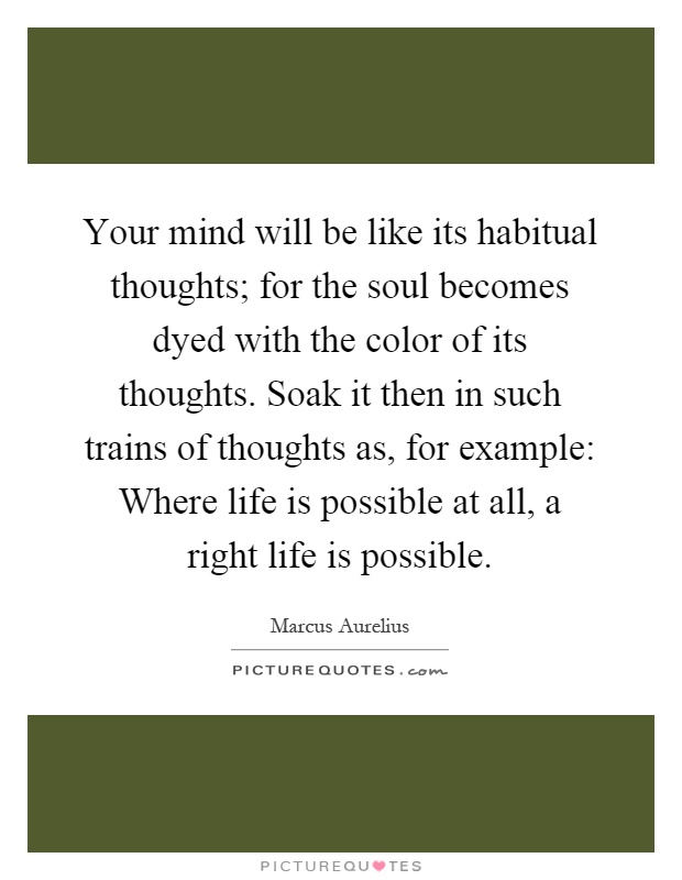 Your mind will be like its habitual thoughts; for the soul becomes dyed with the color of its thoughts. Soak it then in such trains of thoughts as, for example: Where life is possible at all, a right life is possible Picture Quote #1