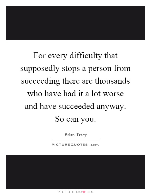 For every difficulty that supposedly stops a person from succeeding there are thousands who have had it a lot worse and have succeeded anyway. So can you Picture Quote #1