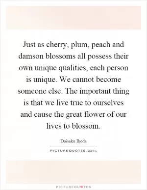 Just as cherry, plum, peach and damson blossoms all possess their own unique qualities, each person is unique. We cannot become someone else. The important thing is that we live true to ourselves and cause the great flower of our lives to blossom Picture Quote #1