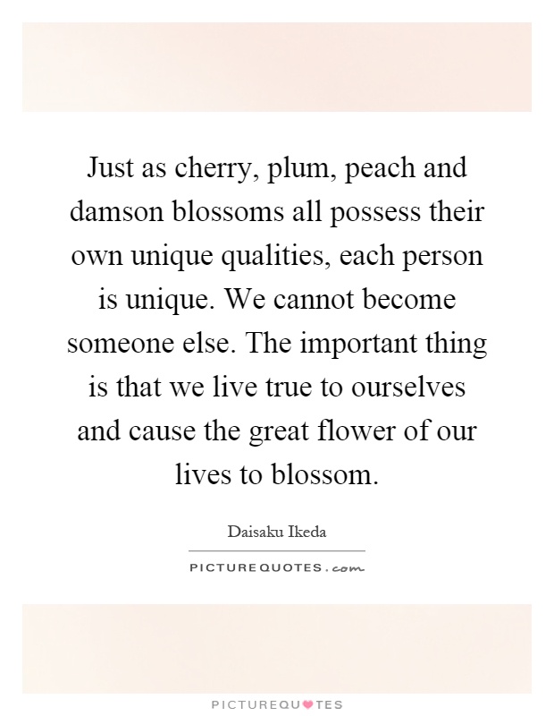 Just as cherry, plum, peach and damson blossoms all possess their own unique qualities, each person is unique. We cannot become someone else. The important thing is that we live true to ourselves and cause the great flower of our lives to blossom Picture Quote #1