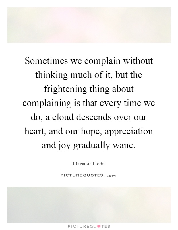 Sometimes we complain without thinking much of it, but the frightening thing about complaining is that every time we do, a cloud descends over our heart, and our hope, appreciation and joy gradually wane Picture Quote #1