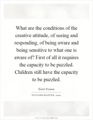 What are the conditions of the creative attitude, of seeing and responding, of being aware and being sensitive to what one is aware of? First of all it requires the capacity to be puzzled. Children still have the capacity to be puzzled Picture Quote #1