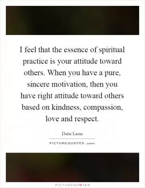 I feel that the essence of spiritual practice is your attitude toward others. When you have a pure, sincere motivation, then you have right attitude toward others based on kindness, compassion, love and respect Picture Quote #1