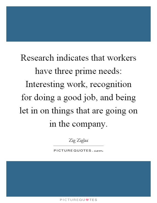 Research indicates that workers have three prime needs: Interesting work, recognition for doing a good job, and being let in on things that are going on in the company Picture Quote #1