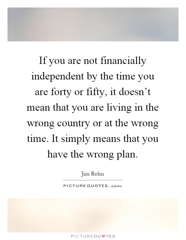 If you are not financially independent by the time you are forty or fifty, it doesn't mean that you are living in the wrong country or at the wrong time. It simply means that you have the wrong plan Picture Quote #1