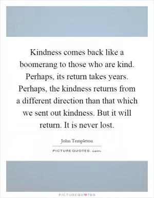Kindness comes back like a boomerang to those who are kind. Perhaps, its return takes years. Perhaps, the kindness returns from a different direction than that which we sent out kindness. But it will return. It is never lost Picture Quote #1