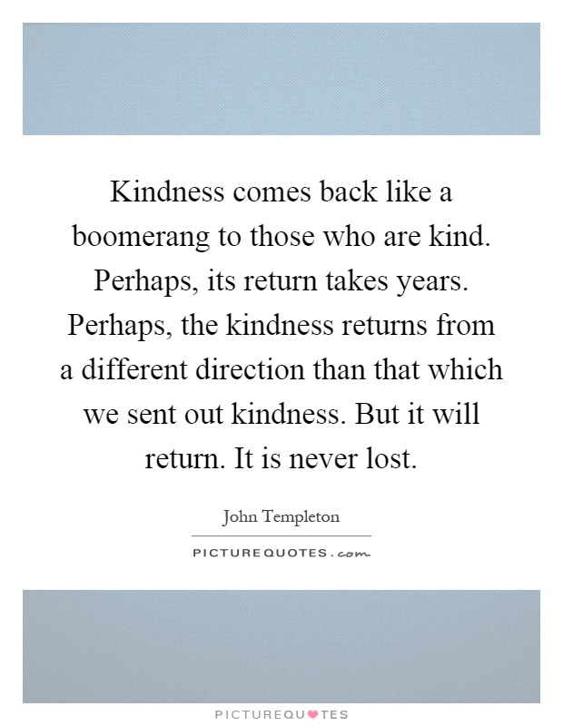 Kindness comes back like a boomerang to those who are kind. Perhaps, its return takes years. Perhaps, the kindness returns from a different direction than that which we sent out kindness. But it will return. It is never lost Picture Quote #1