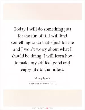 Today I will do something just for the fun of it. I will find something to do that’s just for me and I won’t worry about what I should be doing. I will learn how to make myself feel good and enjoy life to the fullest Picture Quote #1