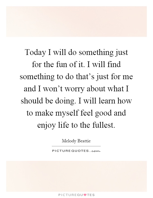 Today I will do something just for the fun of it. I will find something to do that's just for me and I won't worry about what I should be doing. I will learn how to make myself feel good and enjoy life to the fullest Picture Quote #1