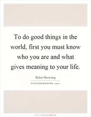 To do good things in the world, first you must know who you are and what gives meaning to your life Picture Quote #1