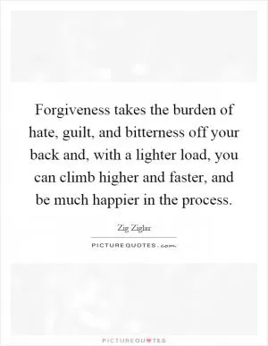 Forgiveness takes the burden of hate, guilt, and bitterness off your back and, with a lighter load, you can climb higher and faster, and be much happier in the process Picture Quote #1