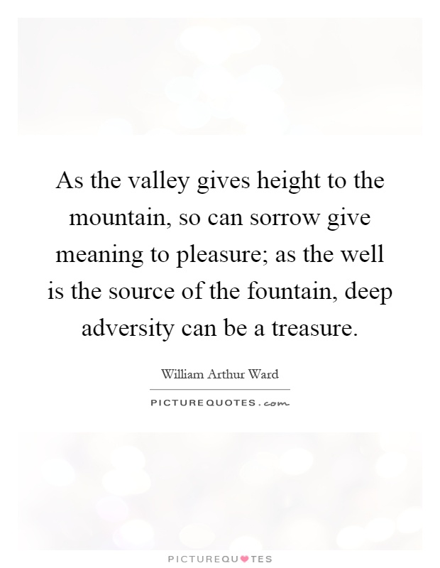 As the valley gives height to the mountain, so can sorrow give meaning to pleasure; as the well is the source of the fountain, deep adversity can be a treasure Picture Quote #1