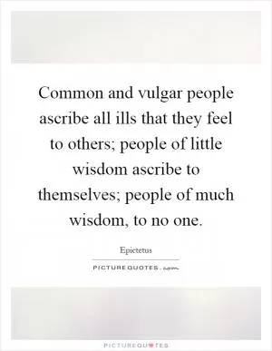 Common and vulgar people ascribe all ills that they feel to others; people of little wisdom ascribe to themselves; people of much wisdom, to no one Picture Quote #1