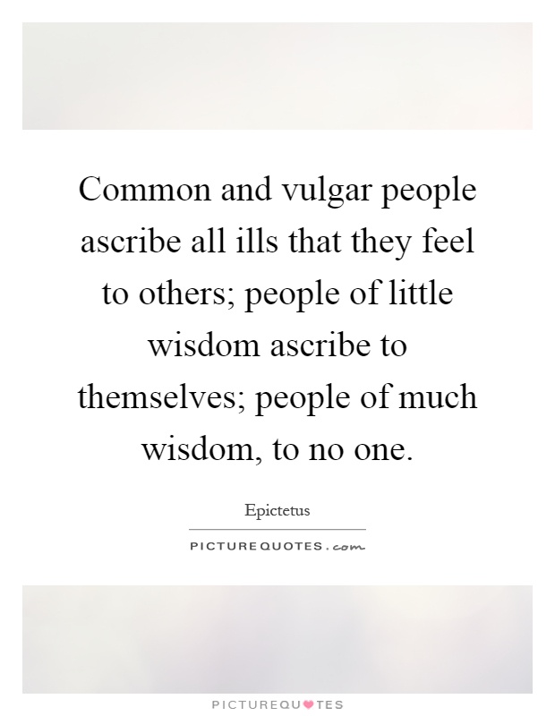 Common and vulgar people ascribe all ills that they feel to others; people of little wisdom ascribe to themselves; people of much wisdom, to no one Picture Quote #1