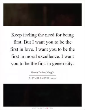 Keep feeling the need for being first. But I want you to be the first in love. I want you to be the first in moral excellence. I want you to be the first in generosity Picture Quote #1