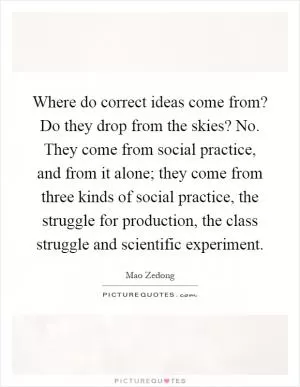 Where do correct ideas come from? Do they drop from the skies? No. They come from social practice, and from it alone; they come from three kinds of social practice, the struggle for production, the class struggle and scientific experiment Picture Quote #1
