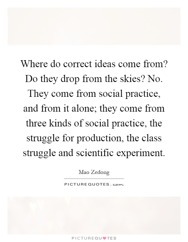 Where do correct ideas come from? Do they drop from the skies? No. They come from social practice, and from it alone; they come from three kinds of social practice, the struggle for production, the class struggle and scientific experiment Picture Quote #1