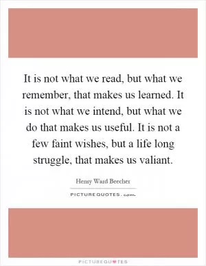 It is not what we read, but what we remember, that makes us learned. It is not what we intend, but what we do that makes us useful. It is not a few faint wishes, but a life long struggle, that makes us valiant Picture Quote #1