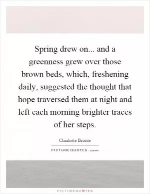 Spring drew on... and a greenness grew over those brown beds, which, freshening daily, suggested the thought that hope traversed them at night and left each morning brighter traces of her steps Picture Quote #1