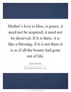 Mother’s love is bliss, is peace, it need not be acquired, it need not be deserved. If it is there, it is like a blessing; if it is not there it is as if all the beauty had gone out of life Picture Quote #1