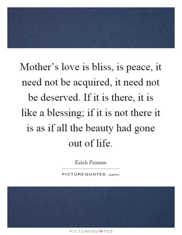 Mother's love is bliss, is peace, it need not be acquired, it need not be deserved. If it is there, it is like a blessing; if it is not there it is as if all the beauty had gone out of life Picture Quote #1