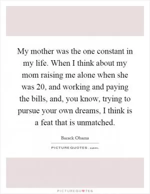 My mother was the one constant in my life. When I think about my mom raising me alone when she was 20, and working and paying the bills, and, you know, trying to pursue your own dreams, I think is a feat that is unmatched Picture Quote #1