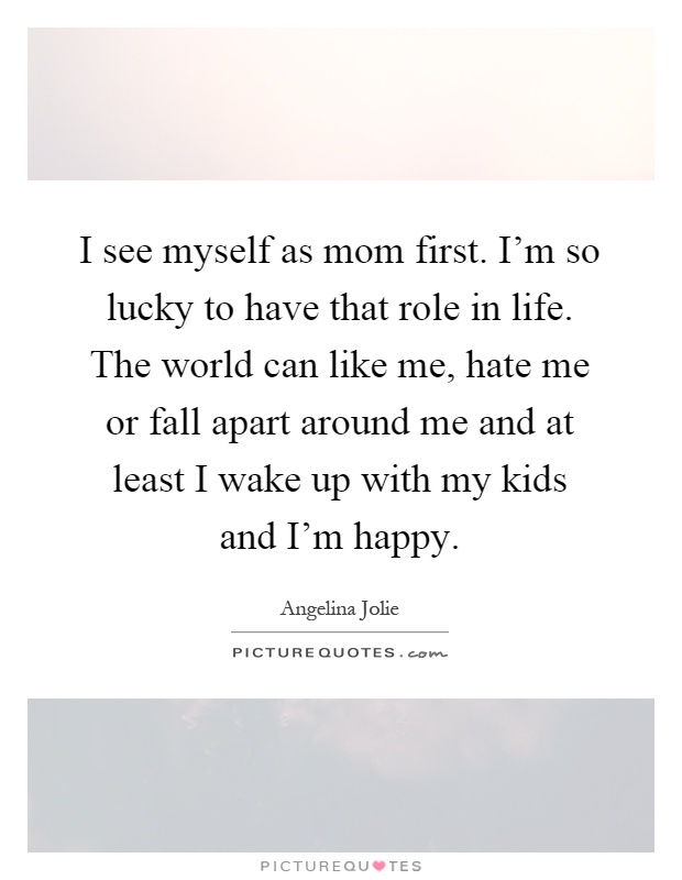 I see myself as mom first. I'm so lucky to have that role in life. The world can like me, hate me or fall apart around me and at least I wake up with my kids and I'm happy Picture Quote #1