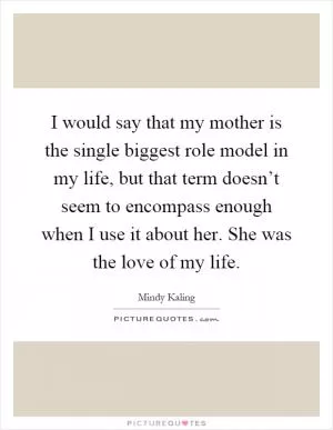 I would say that my mother is the single biggest role model in my life, but that term doesn’t seem to encompass enough when I use it about her. She was the love of my life Picture Quote #1