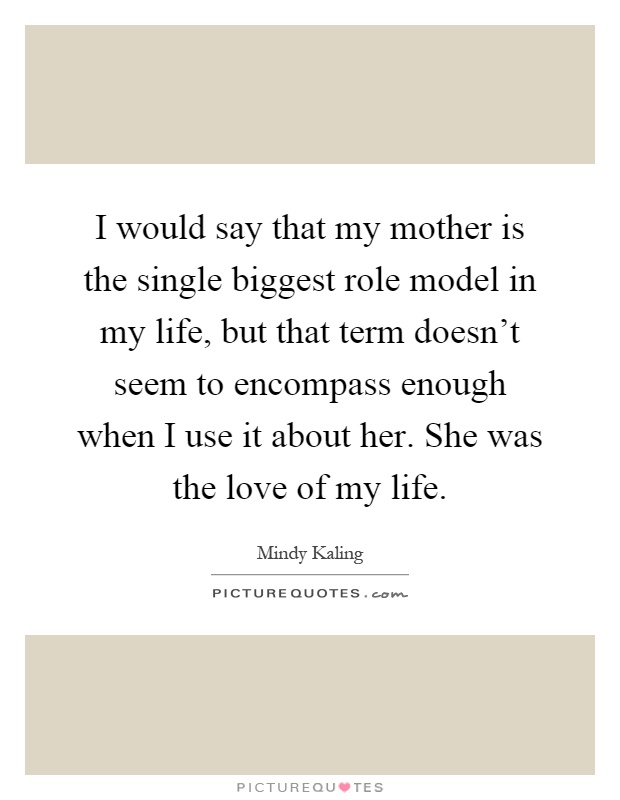 I would say that my mother is the single biggest role model in my life, but that term doesn't seem to encompass enough when I use it about her. She was the love of my life Picture Quote #1