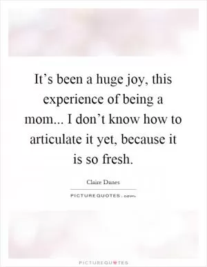 It’s been a huge joy, this experience of being a mom... I don’t know how to articulate it yet, because it is so fresh Picture Quote #1