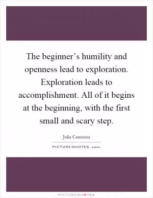 The beginner’s humility and openness lead to exploration. Exploration leads to accomplishment. All of it begins at the beginning, with the first small and scary step Picture Quote #1