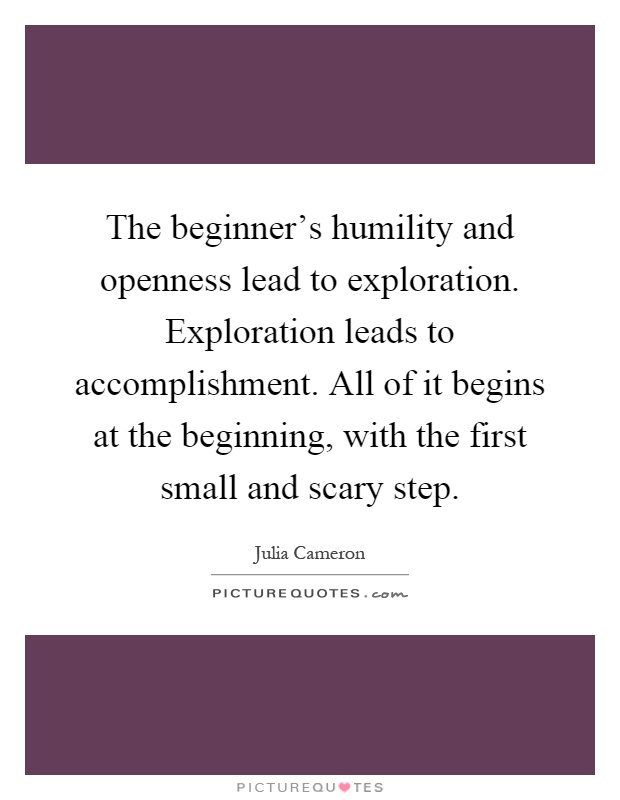 The beginner's humility and openness lead to exploration. Exploration leads to accomplishment. All of it begins at the beginning, with the first small and scary step Picture Quote #1