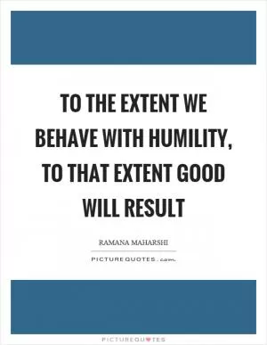 To the extent we behave with humility, to that extent good will result Picture Quote #1