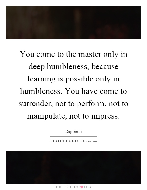 You come to the master only in deep humbleness, because learning is possible only in humbleness. You have come to surrender, not to perform, not to manipulate, not to impress Picture Quote #1