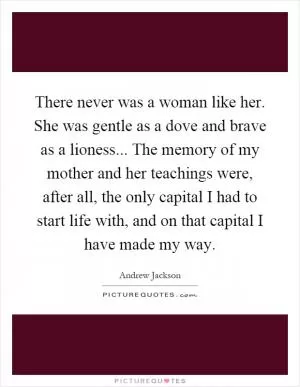There never was a woman like her. She was gentle as a dove and brave as a lioness... The memory of my mother and her teachings were, after all, the only capital I had to start life with, and on that capital I have made my way Picture Quote #1