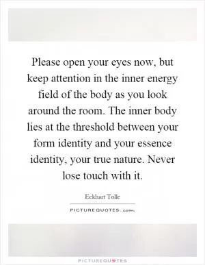 Please open your eyes now, but keep attention in the inner energy field of the body as you look around the room. The inner body lies at the threshold between your form identity and your essence identity, your true nature. Never lose touch with it Picture Quote #1
