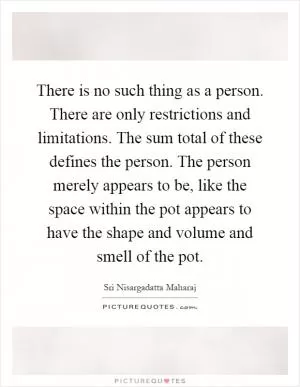 There is no such thing as a person. There are only restrictions and limitations. The sum total of these defines the person. The person merely appears to be, like the space within the pot appears to have the shape and volume and smell of the pot Picture Quote #1