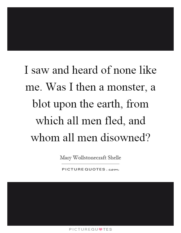 I saw and heard of none like me. Was I then a monster, a blot upon the earth, from which all men fled, and whom all men disowned? Picture Quote #1