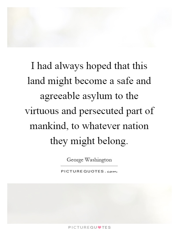 I had always hoped that this land might become a safe and agreeable asylum to the virtuous and persecuted part of mankind, to whatever nation they might belong Picture Quote #1