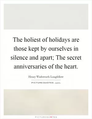 The holiest of holidays are those kept by ourselves in silence and apart; The secret anniversaries of the heart Picture Quote #1
