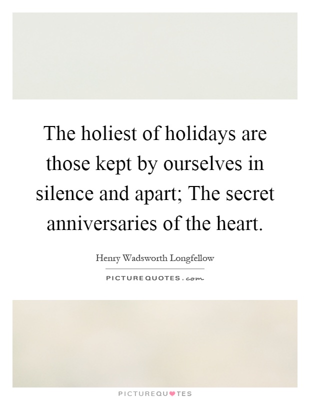 The holiest of holidays are those kept by ourselves in silence and apart; The secret anniversaries of the heart Picture Quote #1