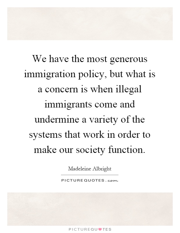 We have the most generous immigration policy, but what is a concern is when illegal immigrants come and undermine a variety of the systems that work in order to make our society function Picture Quote #1