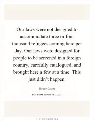 Our laws were not designed to accommodate three or four thousand refugees coming here per day. Our laws were designed for people to be screened in a foreign country, carefully catalogued, and brought here a few at a time. This just didn’t happen Picture Quote #1