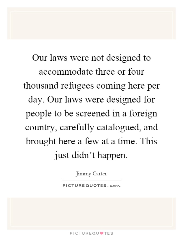 Our laws were not designed to accommodate three or four thousand refugees coming here per day. Our laws were designed for people to be screened in a foreign country, carefully catalogued, and brought here a few at a time. This just didn't happen Picture Quote #1