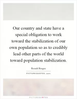 Our country and state have a special obligation to work toward the stabilization of our own population so as to credibly lead other parts of the world toward population stabilization Picture Quote #1