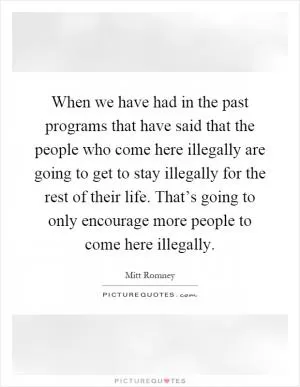 When we have had in the past programs that have said that the people who come here illegally are going to get to stay illegally for the rest of their life. That’s going to only encourage more people to come here illegally Picture Quote #1
