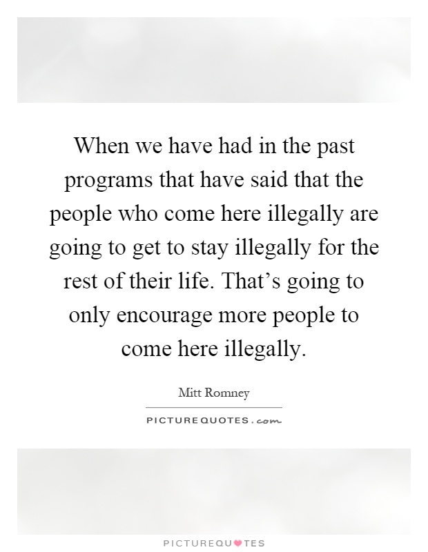 When we have had in the past programs that have said that the people who come here illegally are going to get to stay illegally for the rest of their life. That's going to only encourage more people to come here illegally Picture Quote #1