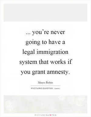 ... you’re never going to have a legal immigration system that works if you grant amnesty Picture Quote #1