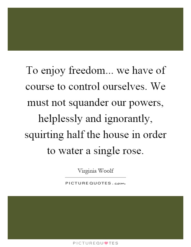 To enjoy freedom... we have of course to control ourselves. We must not squander our powers, helplessly and ignorantly, squirting half the house in order to water a single rose Picture Quote #1